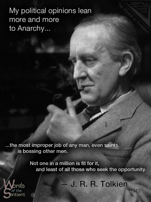 "My political opinions lean more and more to Anarchy (philosophically understood, meaning abolition of control not whiskered men with bombs) – or to ‘unconstitutional’ Monarchy. "I would arrest anybody who uses the word State (in any sense other than the inanimate realm of England and its inhabitants, a thing that has neither power, rights nor mind); and after a chance of recantation, execute them if they remained obstinate! If we could get back to personal names, it would do a lot of good. "Government is an abstract noun meaning the art and process of governing and it should be an offence to write it with a capital G or so as to refer to people. If people were in the habit of referring to ‘King George’s council, Winston and his gang’, it would go a long way to clearing thought, and reducing the frightful landslide into Theyocracy. "Anyway the proper study of Man is anything but Man; and the most improper job of any man, even saints (who at any rate were at least unwilling to take it on), is bossing other men. Not one in a million is fit for it, and least of all those who seek the opportunity. And at least it is done only to a small group of men who know who their master is." — From a letter to Christopher Tolkien [from his father J.R.R. Tolkien] 29 November 1943 https://peacerequiresanarchy.wordpress.com/2012/09/21/the-letters-of-jrr-tolkien/